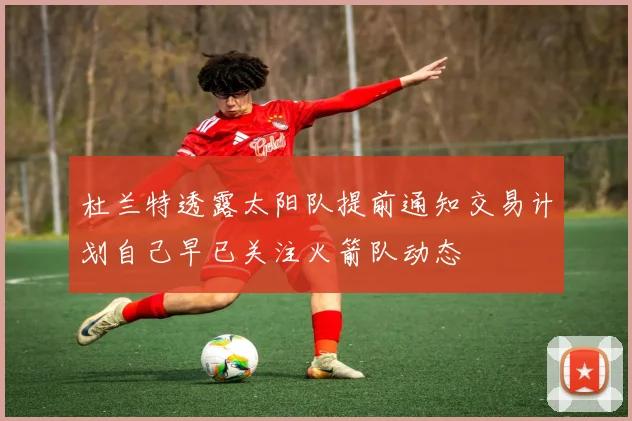 杜兰特透露太阳队提前通知交易计划自己早已关注火箭队动态