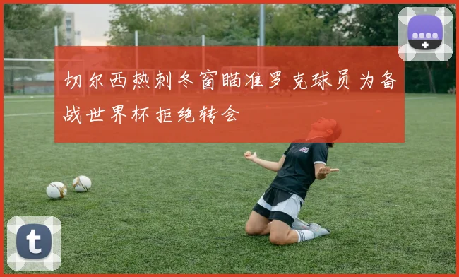 切尔西热刺冬窗瞄准罗克球员为备战世界杯拒绝转会