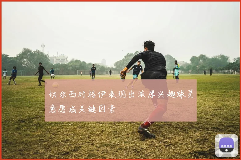 切尔西对格伊表现出浓厚兴趣球员意愿成关键因素