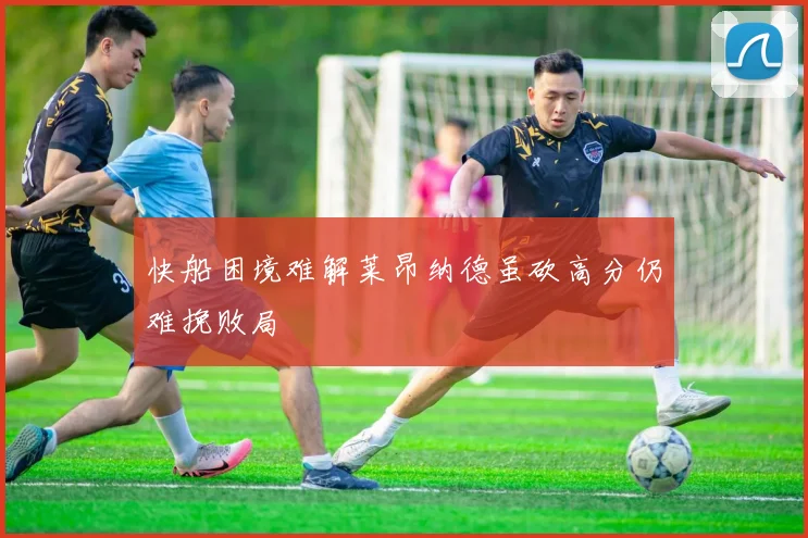 快船困境难解莱昂纳德虽砍高分仍难挽败局