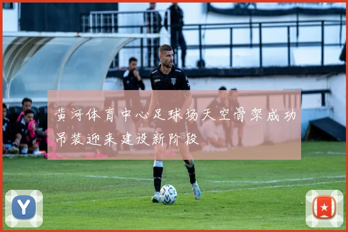 黄河体育中心足球场天空骨架成功吊装迎来建设新阶段