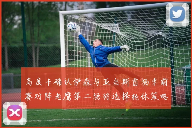 乌度卡确认伊森与亚当斯首场季前赛对阵老鹰第二场将选择轮休策略