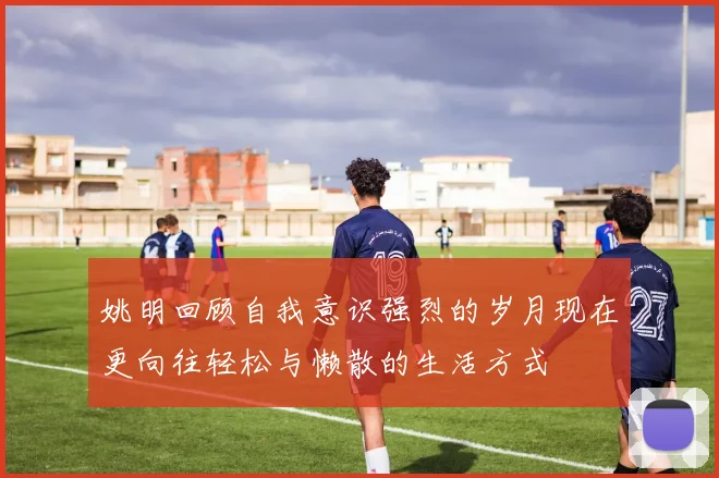 姚明回顾自我意识强烈的岁月现在更向往轻松与懒散的生活方式