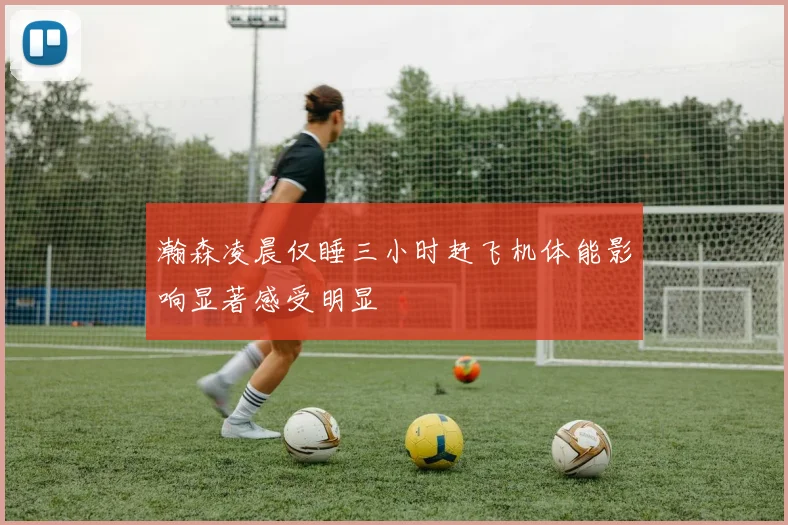 瀚森凌晨仅睡三小时赶飞机体能影响显著感受明显