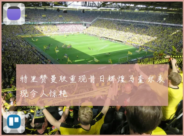 特里赞曼联重现昔日辉煌马奎尔表现令人惊艳