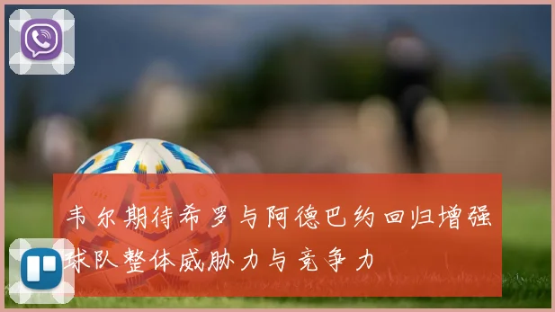 韦尔期待希罗与阿德巴约回归增强球队整体威胁力与竞争力