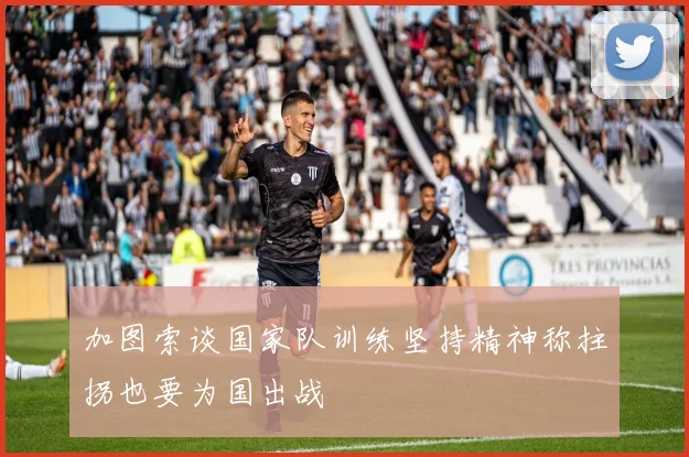 加图索谈国家队训练坚持精神称拄拐也要为国出战