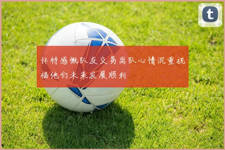 怀特感慨队友交易离队心情沉重祝福他们未来发展顺利