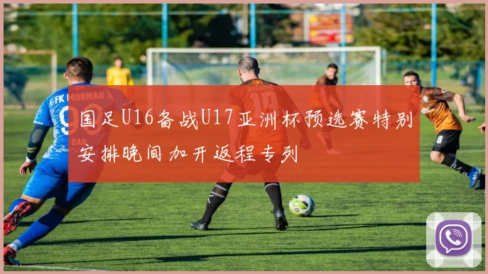 国足U16备战U17亚洲杯预选赛特别安排晚间加开返程专列