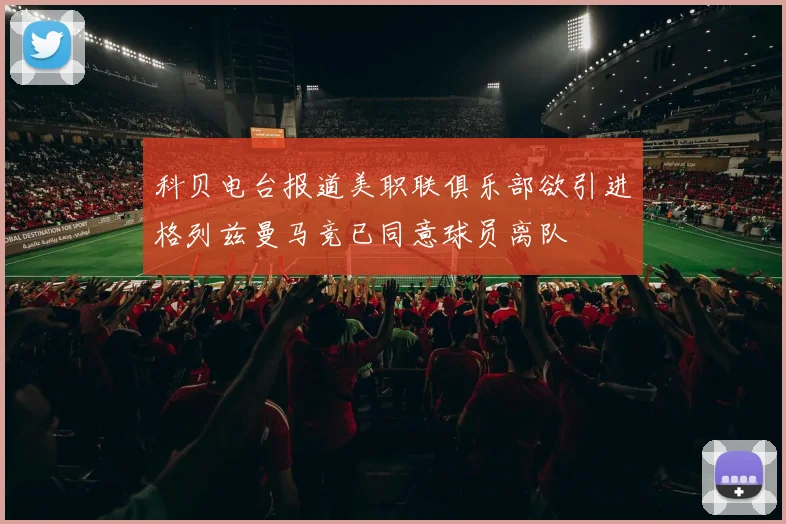 科贝电台报道美职联俱乐部欲引进格列兹曼马竞已同意球员离队