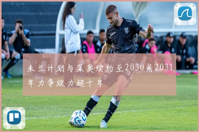 米兰计划与莱奥续约至2030或2031年力争效力超十年
