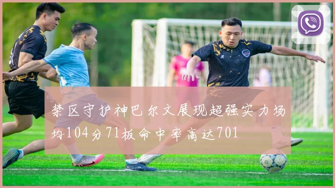 禁区守护神巴尔文展现超强实力场均104分71板命中率高达701