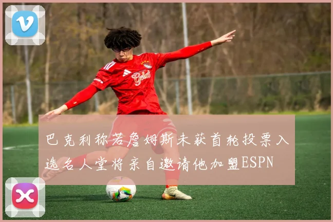 巴克利称若詹姆斯未获首轮投票入选名人堂将亲自邀请他加盟ESPN