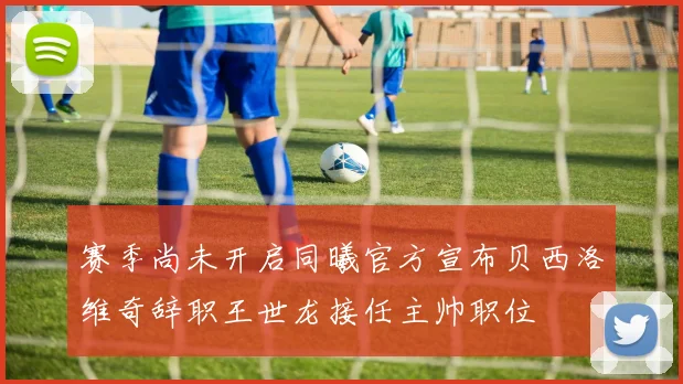 赛季尚未开启同曦官方宣布贝西洛维奇辞职王世龙接任主帅职位