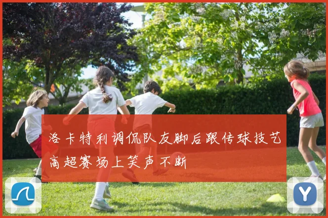 洛卡特利调侃队友脚后跟传球技艺高超赛场上笑声不断