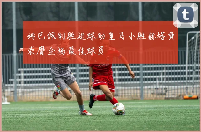 姆巴佩制胜进球助皇马小胜赫塔费荣膺全场最佳球员