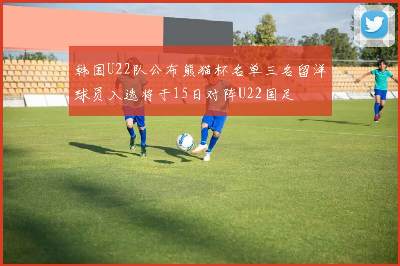 韩国U22队公布熊猫杯名单三名留洋球员入选将于15日对阵U22国足