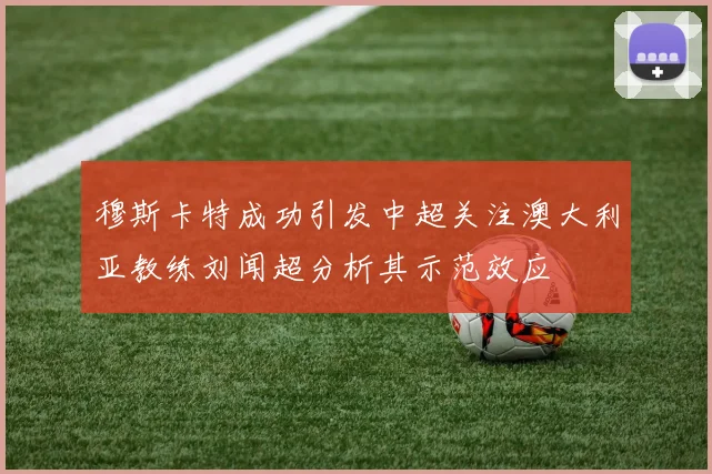 穆斯卡特成功引发中超关注澳大利亚教练刘闻超分析其示范效应